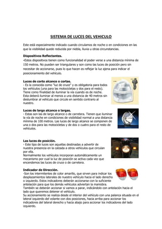 SISTEMA DE LUCES DEL VEHICULO
Este está especialmente indicado cuando circulamos de noche o en condiciones en las
que la visibilidad quede reducida por niebla, lluvia u otras circunstancias.
Dispositivos Reflectantes.
-Estos dispositivos tienen como funcionalidad el poder verse a una distancia mínima de
150 metros. No pueden ser triangulares y son como las luces de posición pero sin
necesitar de accionarse, pues lo que hacen es reflejar la luz ajena para indicar el
posicionamiento del vehículo.
Luces de corto alcance o cortas.
- Es la conocida como "luz de cruce" y es obligatoria para todos
los vehículos (una para las motocicletas y dos para el resto).
Tiene como finalidad de iluminar la vía cuando es de noche.
Esta deberá iluminar al menos a una distancia de 40 metros sin
deslumbrar al vehículo que circule en sentido contrario al
nuestro.
Luces de largo alcance o largas.
- Estas son las de largo alcance o de carretera. Tienen que iluminar
la vía de noche en condiciones de visibilidad normal a una distancia
mínima de 100 metros. Las luces de largo alcance se componen de
una o dos para las motocicletas y de dos o cuatro para el resto de
vehículos.
Las luces de posición.
- Este tipo de luces son aquellas destinadas a advertir de
nuestra presencia en la calzada a otros vehículos que circulan
por ella.
Normalmente los vehículos incorporan automáticamente un
mecanismo por cual la luz de posición se activa cada vez que
encendemos las luces de cruce o de carretera.
Indicador de Dirección.
-Son los intermitentes de color amarillo, que sirven para indicar los
desplazamientos laterales de nuestro vehículo hacia el lado derecho
o izquierdo. Estos indicadores deberán accionarse con la suficiente
antelación para que los demás vehículos adviertan la maniobra.
También se deberán accionar si vamos a parar, indicándolo con antelación hacia el
lado que queremos detener el vehículo.
Su accionamiento se realiza desde el interior del vehículo con una palanca situada en el
lateral izquierdo del volante con dos posiciones, hacia arriba para accionar los
indicadores del lateral derecho y hacia abajo para accionar los indicadores del lado
izquierdo.
 