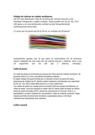 Código de colores en cables multípares.
Las ICT que distribuyen más de 25 pares por vertical recurren a las
llamadas mangueras o cables multipar. Estas pueden ser de 25, 50, 75 0
100 pares y en una distribución vertical se dan frecuentemente
combinaciones entre ellas.
¿Y como son los pares del 26 al 50 en un multipar de 50 pares?
exactamente iguales, por lo que para no confundirlos los 25 primeros
vienen rodeados de una cinta con los colores del par 1 (blanco, azul) y los
25 siguientes con los del par 2 (blanco, naranja)..
Cable de pares
Un cable de pares es el formado por grupos de 2 hilos (par) de material conductor, de
grosores entre 0,3 y 3mm, recubiertos de plástico protector.
El cable multipar es aquel formado por un elevado número de pares de cobre,
generalmente múltiplo de 25. Existen cables multipares normalizados con capacidad
de 25, 50, 125, 250 y hasta 3600 pares en un único cable físico.
Los cables de pares son usados para la conexión física de equipos de telefonía, en
redes de datos, como por ejemplo en redes LAN. En estas redes de datos se utilizan
pares de cobre trenzados (UTP), donde los conductores se “trenzan” entre sí, y
apantallados, es decir cubiertos de una pantalla o malla de material conductor. Estas
mejoras permiten la transmisión de datos a capacidades altas y minimizan
interferencias hacia/desde otros sistemas.
Cable coaxial
 
