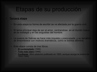Etapas de su producción Tercera etapa En esta etapa su forma de escribir se ve afectada por la guerra civil. El tema principal deja de ser el amor, centrandose  en el mundo nuevo, en la nostalgia y en las angustias del hombre. La poesía de Salinas se hace más inquieta y preocupada, y su temática se ensombrece con motivos dramáticos, como la bomba atómica. Esta etapa consta de tres libros: El contemplado  (1946) Todo más claro  (1949) Confianza   (libro póstumo publicado en 1955, aunque recoge la poesía de 1942-1944) 