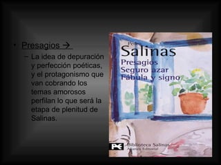 Presagios     La idea de depuración y perfección poéticas, y el protagonismo que van cobrando los temas amorosos perfilan lo que será la etapa de plenitud de Salinas. 