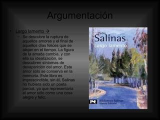 Argumentación Largo lamento   Se descubre la ruptura de aquellos amores y el final de aquellos días felices que se alejan en el tiempo. La figura de la amada cambia, y con ella su idealización, se descubren síntomas de desaparición del amor. Este amor sólo se conserva en la memoria. Este libro es imprescindible, sin él, Salinas no hubiera sido un poeta parcial, ya que representaría el amor sólo como una cosa alegre y feliz. 