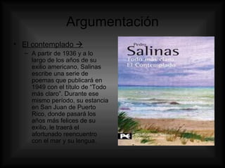 Argumentación El contemplado   A partir de 1936 y a lo largo de los años de su exilio americano, Salinas escribe una serie de poemas que publicará en 1949 con el título de “Todo más claro”. Durante ese mismo período, su estancia en San Juan de Puerto Rico, donde pasará los años más felices de su exilio, le traerá el afortunado reencuentro con el mar y su lengua. 