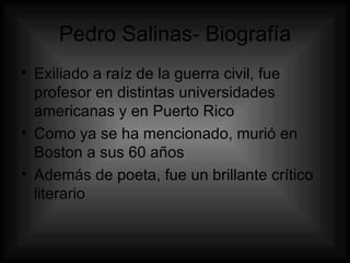 Pedro Salinas- Biografía Exiliado a raíz de la guerra civil, fue profesor en distintas universidades americanas y en Puerto Rico  Como ya se ha mencionado, murió en Boston a sus 60 años Además de poeta, fue un brillante crítico literario  