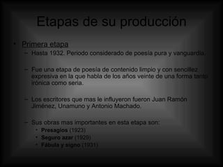 Etapas de su producción Primera etapa Hasta 1932. Periodo considerado de poesía pura y vanguardia.  Fue una etapa de poesía de contenido limpio y con sencillez expresiva en la que habla de los años veinte de una forma tanto irónica como seria. Los escritores que mas le influyeron fueron  Juan Ramón Jiménez, Unamuno y Antonio Machado. Sus obras mas importantes en esta etapa son: Presagios  (1923) Seguro azar  (1929) Fábula y signo  (1931) 