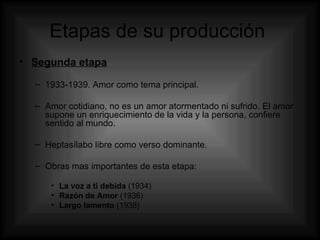 Etapas de su producción  Segunda etapa 1933-1939. Amor como tema principal. Amor cotidiano, no es un amor atormentado ni sufrido. El amor supone un enriquecimiento de la vida y la persona, confiere sentido al mundo.  Heptasílabo libre como verso dominante. Obras mas importantes de esta etapa: La voz a ti debida  (1934) Razón de Amor  (1936) Largo lamento  (1938) 