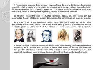 El Romanticismo se puede definir como un movimiento que da un grito de libertad, el cual posee
un espíritu rebelde que va a luchar contra las diversas corrientes racionalistas, las cuales tratan
siempre de menospreciar todo lo que no puede ser controlado al igual que contra el neoclasicismo,
que trata de coartar la libre expresión, oponiéndose así a la observación de lo real.
La literatura venezolana logro de muchos escritores, poetas, etc. Los cuales con sus
sentimientos, llenaron a todos sus lectores de conocimientos, sentimientos, en todos los sentidos.
En los inicios de la era republicana figuran cuatro grandes nombres de las escrituras
venezolanas; Andrés Bello, Fermín Toro, Rafael María Baralt y Juan Vicente González. El más
destacado poeta, de clara autenticidad romántica, se llama Juan Antonio Pérez Bonalde.
El artista romántico puede ser considerado individualista, apasionado y creador espontáneo por
naturaleza; de la manera más esencial e íntima, toda norma le resulta profundamente
desagradable. Se dice que el romanticismo es en realidad una manera de sentir mucho más que
una simple elección de un tema; es por ello que este sentimiento se percibe subjetivamente.
 