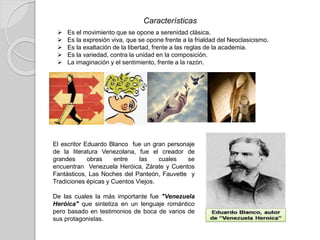 Características
 Es el movimiento que se opone a serenidad clásica.
 Es la expresión viva, que se opone frente a la frialdad del Neoclasicismo.
 Es la exaltación de la libertad, frente a las reglas de la academia.
 Es la variedad, contra la unidad en la composición.
 La imaginación y el sentimiento, frente a la razón.
El escritor Eduardo Blanco fue un gran personaje
de la literatura Venezolana, fue el creador de
grandes obras entre las cuales se
encuentran Venezuela Heróica, Zárate y Cuentos
Fantásticos, Las Noches del Panteón, Fauvette y
Tradiciones épicas y Cuentos Viejos.
De las cuales la más importante fue "Venezuela
Heróica" que sintetiza en un lenguaje romántico
pero basado en testimonios de boca de varios de
sus protagonistas.
 