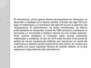 El romanticismo, primer género literario de importancia en Venezuela, se
desarrolló a mediados de la época colonial. A finales del siglo XIX tuvo
lugar el modernismo y a comienzos del siglo XX ocurrió la aparición del
vanguardismo. El costumbrismo, de raíces romanticistas, se afianzo
profundamente en Venezuela. A partir de 1880 comienza a perfilarse en
Venezuela un movimiento y tradición literaria de más amplia ambición.
Otros autores señalaron la transición hacia nuevas posiciones
intelectuales y creadoras. El año de 1910 suele tomarse como punto de
partida de nuevas experiencias estéticas que reaccionan en contra del
modernismo e intentan escribir acerca de la vida común, de manera que
se perfila una nueva expresión literaria de carácter realista, en la que
reaparecen viejas esencias del costumbrismo.
 