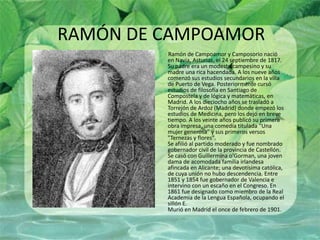 RAMÓN DE CAMPOAMOR         Ramón de Campoamor y Camposorio nació en Navia, Asturias, el 24 septiembre de 1817. Su padre era un modesto campesino y su madre una rica hacendada. A los nueve años comenzó sus estudios secundarios en la villa de Puerto de Vega. Posteriormente cursó estudios de filosofía en Santiago de Compostela y de lógica y matemáticas, en Madrid. A los dieciocho años se trasladó a Torrejón de Ardoz (Madrid) donde empezó los estudios de Medicina, pero los dejó en breve tiempo. A los veinte años publicó su primera obra impresa, una comedia titulada "Una mujer generosa" y sus primeros versos "Ternezas y flores". Se afilió al partido moderado y fue nombrado gobernador civil de la provincia de Castellón. Se casó con Guillermina o'Gorman, una joven dama de acomodada familia irlandesa afincada en Alicante; una devotísima católica, de cuya unión no hubo descendencia. Entre 1851 y 1854 fue gobernador de Valencia e intervino con un escaño en el Congreso. En 1861 fue designado como miembro de la Real Academia de la Lengua Española, ocupando el sillón E. Murió en Madrid el once de febrero de 1901. 