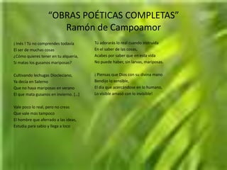 “OBRAS POÉTICAS COMPLETAS”Ramón de CampoamorTú adorarás lo real cuando instruidaEn el saber de las cosas,Acabes por saber que en esta vidaNo puede haber, sin larvas, mariposas.¡ Piensas que Dios con su divina manoBendijo lo sensible,El día que acercándose en lo humano,Lo visible amasó con lo invisible!¡ Inés ! Tú no comprendes todavíaEl ser de muchas cosas¿Cómo quieres tener en tu alquería,Si matas los gusanos mariposas?Cultivando lechugas Diocleciano,Ya decía en SalernoQue no haya mariposas en veranoEl que mata gusanos en invierno. […]Vale poco lo real, pero no creasQue vale más tampocoEl hombre que aferrado a las ideas,Estudia para sabio y llega a loco
