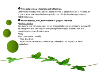Tema del poema y referencias extra literarias.La temática de este poema se basa sobre todo en la observación de la realidad. En la que el autor matiza un hecho muy real a una tal Inés si mata los gusanos no habrá mariposas. Análisis métrico, rima, tipo de estrofas y figuras literarias.Análisis métrico.Este poema está compuesto por versos endecasílabos, su gran mayoría a excepción de unos pocos que son heptasílabos ( el segundo de cada estrofa).  Por eso mayoritariamente es de arte mayorRimaRima consonante , (AbAB).    Tipo de estrofa    Podría ser un serventesio si dentro de cada estrofa no hubiera un verso      heptasílabo.