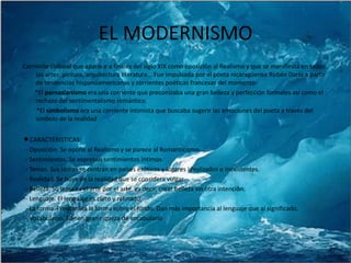 EL MODERNISMOCorriente cultural que aparece a finales del siglo XIX como oposición al Realismo y que se manifiesta en todas las artes: pintura, arquitectura literatura... Fue impulsada por el poeta nicaragüense Rubén Darío a partir de tendencias hispanoamericanas y corrientes poéticas francesas del momento:        *El parnasianismo era una corriente que preconizaba una gran belleza y perfección formales así como el rechazo del sentimentalismo romántico.         *El simbolismo era una corriente intimista que buscaba sugerir las emociones del poeta a través del símbolo de la realidadCARACTERISTICAS:  - Oposición. Se opone al Realismo y se parece al Romanticismo.  - Sentimientos. Se expresan sentimientos íntimos.  - Temas. Sus temas se centran en países exóticos y lugares idealizados e inexistentes.  - Realidad. Se huye de la realidad que se considera vulgar.  - Belleza. Su lema es el arte por el arte, es decir, crear belleza sin otra intención.  - Lenguaje. El lenguaje es culto y refinado.  - La forma. Predomina la forma sobre el fondo. Dan más importancia al lenguaje que al significado.  - Vocabulario. Tienen gran riqueza de vocabulario