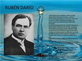 RUBÉN DARÍO           Rubén Darío (cuyo verdadero nombre es Félix Rubén García Sarmiento) iniciador y máximo representante del Modernismo literario nació el 18 de enero de 1867 en Metapa (Nicaragua). Sus padres fueron don Manuel García y doña Rosa Sarmiento.Su infancia la pasó al lado de su familia. Durante sus primeros años estudió con los jesuitas. A los doce años publica sus primeros versos. Obtuvo el cargo de funcionario de la Biblioteca Nacional de su país.           Publica sus escritos a partir de 1885, pero en el año de 1888 su poema Azul le da fama en España y América. Fue cronista en el diario la Nación de su país.Rubén Darío se casó en 1890 con Rafaela Contreras Caña.           En 1892 viaja a España como delegado de su nación a las festividades del Cuarto Centenario del Descubrimiento de América.           En 1914, a su paso por Nueva York, su vida se pone en peligro por una pulmonía, enfermo y con una tristeza muy profunda, regresa a Nicaragua.            Muere en la ciudad de León el 6 de febrero de 1916.            Su obra poética está llena de belleza y musicalidad. "Prosas Profanas" y "Cantos de vida y esperanza" son sus obras más importantes. 