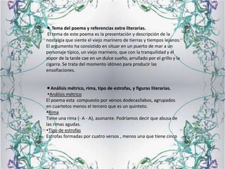 Tema del poema y referencias extra literarias.El tema de este poema es la presentación y descripción de la nostalgia que siente el viejo marinero de tierras y tiempos lejanos. El argumento ha consistido en situar en un puerto de mar a un personaje típico, un viejo marinero, que con la tranquilidad y el sopor de la tarde cae en un dulce sueño, arrullado por el grillo y la cigarra. Se trata del momento idóneo para producir las ensoñaciones.Análisis métrico, rima, tipo de estrofas, y figuras literarias. Análisis métricoEl poema esta  compuesto por versos dodecasílabos, agrupados en cuartetos menos el tercero que es un quinteto.RimaTiene una rima (- A - A), asonante. Podríamos decir que abusa de las rimas agudas.Tipo de estrofasEstrofas formadas por cuatro versos , menos una que tiene cinco