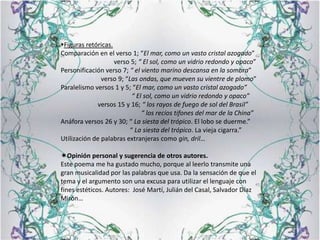 Figuras retóricas.Comparación en el verso 1; “El mar, como un vasto cristal azogado”                                 verso 5; “ El sol, como un vidrio redondo y opaco”Personificación verso 7; “ el viento marino descansa en la sombra”                         verso 9; “Las ondas, que mueven su vientre de plomo”Paralelismo versos 1 y 5; “El mar, como un vasto cristal azogado”                                            “ El sol, como un vidrio redondo y opaco”                       versos 15 y 16; “ los rayos de fuego de sol del Brasil”                                                  “ los recios tifones del mar de la China”Anáfora versos 26 y 30; “ La siesta del trópico. El lobo se duerme.”                                           “ La siesta del trópico. La vieja cigarra.”Utilización de palabras extranjeras como gin, dril…Opinión personal y sugerencia de otros autores.Este poema me ha gustado mucho, porque al leerlo transmite una gran musicalidad por las palabras que usa. Da la sensación de que el tema y el argumento son una excusa para utilizar el lenguaje con fines estéticos. Autores:  José Martí, Julián del Casal, Salvador Díaz Mirón…