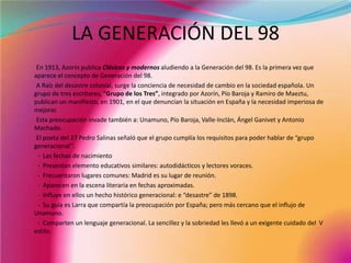 LA GENERACIÓN DEL 98          En 1913, Azorín publica Clásicos y modernos aludiendo a la Generación del 98. Es la primera vez que aparece el concepto de Generación del 98.          A Raíz del desastre colonial, surge la conciencia de necesidad de cambio en la sociedad española. Un grupo de tres escritores, “Grupo de los Tres”, integrado por Azorín, Pío Baroja y Ramiro de Maeztu, publican un manifiesto, en 1901, en el que denuncian la situación en España y la necesidad imperiosa de mejorar.          Esta preocupación invade también a: Unamuno, Pío Baroja, Valle-Inclán, Ángel Ganivet y Antonio Machado.          El poeta del 27 Pedro Salinas señaló que el grupo cumplía los requisitos para poder hablar de “grupo generacional”:            -  Las fechas de nacimiento           -  Presentan elemento educativos similares: autodidácticos y lectores voraces.           -  Frecuentaron lugares comunes: Madrid es su lugar de reunión.           -  Aparecen en la escena literaria en fechas aproximadas.           -  Influye en ellos un hecho histórico generacional: e “desastre” de 1898.           -  Su guía es Larra que compartía la preocupación por España; pero más cercano que el influjo de              Unamuno.           -  Comparten un lenguaje generacional. La sencillez y la sobriedad les llevó a un exigente cuidado del  V      estilo.