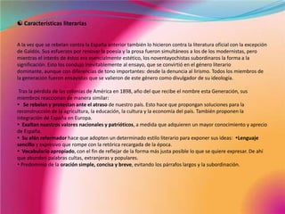  Características literariasA la vez que se rebelan contra la España anterior también lo hicieron contra la literatura oficial con la excepción de Galdós. Sus esfuerzos por renovar la poesía y la prosa fueron simultáneos a los de los modernistas, pero mientras el interés de éstos era esencialmente estético, los noventayochistas subordinaros la forma a la significación. Esto los condujo inevitablemente al ensayo, que se convirtió en el género literario dominante, aunque con diferencias de tono importantes: desde la denuncia al lirismo. Todos los miembros de la generación fueron ensayistas que se valieron de este género como divulgador de su ideología. Tras la pérdida de las colonias de América en 1898, año del que recibe el nombre esta Generación, sus miembros reaccionan de manera similar:   Se rebelan y protestanante el atraso de nuestro país. Esto hace que propongan soluciones para la reconstrucción de la agricultura, la educación, la cultura y la economía del país. También proponen la integración de España en Europa.   Exaltan nuestros valores nacionales y patrióticos, a medida que adquieren un mayor conocimiento y aprecio   de España.   Su afán reformador hace que adopten un determinado estilo literario para exponer sus ideas:  Lenguaje sencillo y expresivo que rompe con la retórica recargada de la época.  Vocabulario apropiado, con el fin de reflejar de la forma más justa posible lo que se quiere expresar. De ahí que abunden palabras cultas, extranjeras y populares. Predominio de la oración simple, concisa y breve, evitando los párrafos largos y la subordinación.