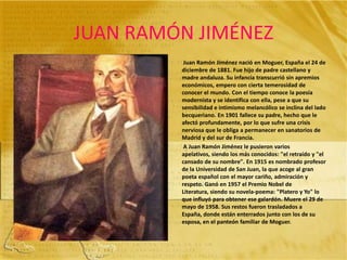 JUAN RAMÓN JIMÉNEZJuan Ramón Jiménez nació en Moguer, España el 24 de diciembre de 1881. Fue hijo de padre castellano y madre andaluza. Su infancia transcurrió sin apremios económicos, empero con cierta temerosidad de conocer el mundo. Con el tiempo conoce la poesía modernista y se identifica con ella, pese a que su sensibilidad e intimismo melancólico se inclina del lado becqueriano. En 1901 fallece su padre, hecho que le afectó profundamente, por lo que sufre una crisis nerviosa que le obliga a permanecer en sanatorios de Madrid y del sur de Francia.          A Juan Ramón Jiménez le pusieron varios apelativos, siendo los más conocidos: "el retraído y "el cansado de su nombre". En 1915 es nombrado profesor de la Universidad de San Juan, la que acoge al gran poeta español con el mayor cariño, admiración y respeto. Ganó en 1957 el Premio Nobel de Literatura, siendo su novela-poema: "Platero y Yo" lo que influyó para obtener ese galardón. Muere el 29 de mayo de 1958. Sus restos fueron trasladados a España, donde están enterrados junto con los de su esposa, en el panteón familiar de Moguer. 