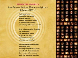 PRIMAVERA AMARILLAJuan Ramón Jiménez  [Poemas mágicos y dolientes (1911)]Abril venía, llenotodo de flores amarillas:amarillo el arroyo,amarillo el vallado, la colinael cementerio de los niños,el huerto aquel donde el amor vivía.El sol unjía de amarillo al mundo,con luces caídas;¡ay, por los lirios áureos,el agua de oro, tibia;las amarillas mariposassobre las rosas amarillas!Guirnaldas amarillas escalabanlos árboles; el díaera una gracia perfumada de oro,en un dorado despertar de vida.Entre huesos de los muertos,abría Dios sus manos amarillas.