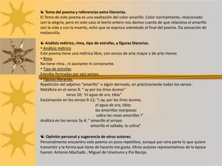  Tema del poema y referencias extra literarias.El Tema de este poema es una exaltación del color amarillo. Color normalmente, relacionado con la alegría, pero en este caso al leerlo entero nos damos cuenta de que relaciona el amarillo con la vida y con la muerte, echo que se expresa sobretodo al final del poema. Da sensación de melancolía. Análisis métrico, rima, tipo de estrofas, y figuras literarias. Análisis métricoEste poema tiene una métrica libre, con versos de arte mayor y de arte menor. RimaNo tiene rima , ni asonante ni consonante. Tipo de estrofasEstrofas formadas por seis versos. Figuras literarias.Repetición del adjetivo “amarillo” o algún derivado, en prácticamente todos los versos .Metáfora en el verso 9; “ ay por los lirios áureos”verso 10; “el agua de oro, tibia”Exclamación en los versos 9-12; “¡ ay, por los lirios áureos,                                                         el agua de oro, tibia;                                                         las amarillas mariposas                                                          sobre las rosas amarillas !”Anáfora en los versos 3y 4; “ amarillo el arroyo                                                    amarillo el vallado, la colina” Opinión personal y sugerencia de otros autores.Personalmente encuentro este poema un poco repetitivo, aunque por otra parte lo que quiere transmitir y la forma que tiene de hacerlo me gusta. Otros autores representativos de la época fueron: Antonio Machado , Miguel de Unamuno y Pio Baroja.