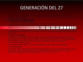 GENERACIÓN DEL 27         Con este nombre se denomina a una serie de poetas que llegó a ser la más brillante promoción de la literatura española del siglo XX.  CARACTERÍSTICAS GENERACIONALES          -  Centenario de la muerte de Góngora.          -  El nombre de Generación del 27 (entre otras acepciones) se considera el más justificado porque fue en esta fecha (1927) cuando se reunieron los compañeros del grupo por primera vez con el motivo de la celebración del tricentenario de la muerte de Góngora. Esta celebración significa:          -  Por un lado, la toma de conciencia de lo que debe ser el poeta (cuyo modelo fue Góngora) y la poesía (reencuentro con el Barroco).Por otro, se hizo de manifiesto el rechazo a la tradición estética del XIX y del Modernismo. Tradición y originalidad.El grupo del 27 se considera deudor de Ortega y Gasset por las ideas de éste. De Ramón Gómez de la Serna porque puso a los jóvenes del 27 al día de las novedades extranjeras de la creación literaria. De J. Ramón Jiménez porque fue para ellos el creador por antonomasia al dar con una poesía pura, desnuda, perfecta y simple.          La Generación puede definirse como liberal, progresista y universitaria, en líneas generales. Los componentes         En la revista “Verso y prosa”(1927) Fernández Almagro publica la lista de ocho poetas de la Generación: Pedro Salinas, Jorge Guillén, Gerardo Diego, Vicente Aleixandre, Federico García Lorca, Dámaso Alonso, Luis Cernuda y R. Alberti. A esta lista habría que añadir a M. Altolaguirre y E. Prados.