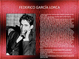 FEDERICO GARCÍA LORCA             Federico García Lorca nació en Fuente Vaqueros, Granada, el 5 de junio de 1898.Poeta, músico, dramaturgo, ensayista, pintor, conferenciante, artista sobre todas las cosas...Entre 1919 y 1928, vivió en la Residencia de Estudiantes, de Madrid, un centro importante de intercambios culturales donde se hizo amigo del pintor Salvador Dalí y del cineasta Luis Buñuel, entre otros, a quienes cautivó con sus múltiples talentos. Perteneció a la llamada "generación del 27", compuesta, entre otros, por Rafael Alberti, Gerardo Diego, Luis Cernuda, Jorge Guillén, Dámaso Alonso, Pedro Salinas, Vicente Alexaindre... con quienes compartió amistad e inquietudes artísticas. Su primera vocación artística fue la música. De muy joven comenzó a tocar la guitarra y a estudiar piano. Compuso canciones con fuertes raíces flamencas e investigó el cancionero popular andaluz con Manuel de Falla. Así manifestaba Lorca su actitud de artista: "Si es verdad que soy poeta por la gracia de Dios -o del demonio- también lo es que los soy por la gracia de la técnica y del esfuerzo". En su obra se unen lo popular y lo culto en un estilo donde lo preponderante es la expresión del autor. Trata problemas sociales e individuales como la frustración amorosa, las represiones sexuales y el destino trágico. "El artista debe reír y llorar con su pueblo", dijo. Como dramaturgo, abordó diferentes géneros , aunque su reputación descansa principalmente en las tres tragedias populares: "Bodas de Sangre", "Yerma" y "La casa de Bernarda Alba". Dirigió el teatro universitario "La Barraca", con el que viajó por toda España representando obras de Lope de Vega, Tirso de Molina y Calderón de la Barca. Su vitalidad y su simpatía eran arrolladoras. Pero también poseía una sensibilidad como pocas: "Un poeta es alguien que está siempre, y por todas las cosas, a punto de llorar".Federico siempre estuvo a favor del desprotegido: "Creo que el hecho de ser de Granada me inclina siempre a la comprensión simpática del perseguido. Del gitano, del negro, del judío, del morisco que todos llevamos dentro"- decía.Sus posiciones antifascistas y su fama le convirtieron en una víctima fatal de la Guerra Civil española, en Granada, donde le fusilaron, en agosto de 1936.  