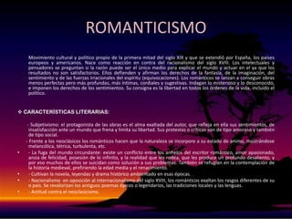 ROMANTICISMO         Movimiento cultural y político propio de la primera mitad del siglo XIX y que se extendió por España, los países europeos y americanos. Nace como reacción en contra del racionalismo del siglo XVIII. Los intelectuales y pensadores se preguntan si la razón puede ser el único medio para explicar el mundo y actuar en el ya que los resultados no son satisfactorios. Ellos defienden y afirman los derechos de la fantasía, de la imaginación, del sentimiento y de las fuerzas irracionales del espíritu (equivocaciones). Los románticos se lanzan a conseguir obras menos perfectas pero más profundas, más íntimas, cordiales y sugestivas. Indagan lo misterioso y lo desconocido, e imponen los derechos de los sentimientos. Su consigna es la libertad en todos los órdenes de la vida, incluido el político. CARACTERÍSTICAS LITERARIAS:       - Subjetivismo: el protagonista de las obras es el alma exaltada del autor, que refleja en ella sus sentimientos, de insatisfacción ante un mundo que frena y limita su libertad. Sus protestas o críticas son de tipo amoroso y también de tipo social.       - Frente a los neoclásicos los románticos hacen que la naturaleza se incorpore a su estado de animo, mostrándose melancólica, tétrica, turbulenta, etc.- La fuga del mundo circundante: existe un conflicto entre los anhelos del escritor romántico, amor apasionado, ansia de felicidad, posesión de lo infinito, y la realidad que les rodea, que les produce un profundo desaliento, y por eso muchos de ellos se suicidan como solución a sus problemas. También se refugian en la contemplación de la historia medieval, prefiriendo la edad media y el renacimiento. - Cultivan la novela, leyendas y drama histórico ambientado en esas épocas.- Nacionalismo  en oposición al internacionalismo del siglo XVIII, los románticos exaltan los rasgos diferentes de su o país. Se revalorizan los antiguos poemas épicos o legendarios, las tradiciones locales y las lenguas.- Actitud contra el neoclasicismo.