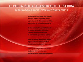EL POETA PIDE A SU AMOR QUE LE ESCRIBAFederico García Lorca ( “Poeta en Nueva York” )Amor de mis entrañas, viva muerte,en vano espero tu palabra escritay pienso, con la flor que se marchita,que si vivo sin mí, quiero perderte.El aire es inmortal. La piedra inerteni conoce la sombra ni la evita.Corazón interior no necesitala miel helada que la luna  vierte.Pero yo te sufrí. Rasgué mis venas,tigre y paloma, sobre tu cinturaen duelo de mordiscos y azucenas.Llena, pues, de palabras mi locurao déjame vivir en mi serenanoche del alma, para siempre oscura.