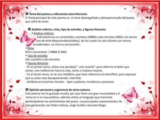  Tema del poema y referencias extra literarias.El Tema principal de este poema es  el amor desengañado y desesperanzado del poeta, que sufre de amor.    Análisis métrico, rima, tipo de estrofas, y figuras literarias          Análisis métricoEste poema es un soneto(dos cuartetos (ABBA) y dos tercetos (ABA); Los versos                 son de Arte Mayor(endecasílabos), de los cuales los seis últimos son versos                        encadenados. La rima es consonante . RimaRima consonante  ( ABBA )( ABA) Tipo de estrofasDos cuarteto y dos tercetos Figuras literarias - En el primer verso, utiliza una paradoja”: viva muerte”, para referirse al dolor que siente, vive indiferente hacia la vida, como si hubiera muerto.- En el tercer verso, se ve una metáfora, que hace referencia al amor(flor), para expresar que su amor esta desapareciendo; marchita.- Antítesis en el primer terceto :  tigre y paloma, mordiscos y azucenas. Opinión personal y sugerencia de otros autores.Este poema me ha gustado mucho, por que tiene una gran musicalidad y el tema en si es muy poético, además utiliza un lenguaje que transmite perfectamente los sentimientos del poeta.Los principales representantes de esta generación son Pedro Salinas, Jorge Guillén, Gerardo Diego.