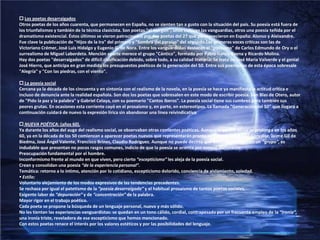  Los poetas desarraigadosOtros poetas de los años cuarenta, que permanecen en España, no se sienten tan a gusto con la situación del país. Su poesía está fuera de los triunfalismos y también de la técnica clasicista. Son poetas "al margen", unos cultivan las vanguardias, otros una poesía teñida por el dramatismo existencial. Éstos últimos se vieron patrocinados por dos poetas del 27 que permanecieron en España: Alonso y Aleixandre. Fue clave la publicación de "Hijos de la Ira" del primero y "Sombra del paraíso" del segundo.Lasprimeras voces críticas son las de Victoriano Crémer, José Luis Hidalgo y Eugenio G. de Nora. Entre los vanguardistas destacan el "postismo" de Carlos Edmundo de Ory o el surrealismo de Miguel Labordeta. Mención aparte merece el grupo "Cántico", formado por Pablo García Baena y Ricardo Molina.Hay dos poetas "desarraigados" de difícil clasificación debido, sobre todo, a su calidad literaria. Se trata de José María Valverde y el genial José Hierro, que anticipa en gran medida los presupuestos poéticos de la generación del 50. Entre sus poemarios de esta época sobresale "Alegría" y "Con las piedras, con el viento". La poesía socialCercana ya la década de los cincuenta y en sintonía con el realismo de la novela, en la poesía se hace ya manifiesta la actitud crítica e incluso de denuncia ante la realidad española. Son dos los poetas que sobresalen en este modo de escribir poesía. Son Blas de Otero, autor de "Pido la paz y la palabra" y Gabriel Celaya, con su poemario "Cantos íberos". La poesía social tiene sus cumbres pero también sus peores grutas. En ocasiones esta corriente cayó en el prosaísmo y, en parte, en estereotipos. La llamada "Generación del 50" que llegará a continuación cuidará de nuevo la expresión lírica sin abandonar una línea reivindicativaNUEVA POÉTICA: (años 60).Ya durante los años del auge del realismo social, se observaban otras corrientes poéticas. Aunque la poesía social se prolonga en los años 60, ya en la década de los 50 comienzan a aparecer poetas nuevos que representarán pronto su superación: Ángel González, Jaime Gil de Biedma, José Ángel Valente, Francisco Brines, Claudio Rodríguez. Aunque no puede decirse que estos poetas formen un “grupo”, es indudable que presentan no pocos rasgos comunes, indicio de que la poesía se orienta por nuevos derroteros:Preocupación fundamental por el hombre.Inconformismo frente al mundo en que viven, pero cierto “escepticismo” les aleja de la poesía social.Crean y consolidan una poesía “de la experiencia personal”.Temática: retorno a lo íntimo, atención por lo cotidiano, escepticismo dolorido, conciencia de aislamiento, soledad. Estilo:Voluntario alejamiento de los modos expresivos de las tendencias precedentes.Se rechaza por igual el patetismo de la “poesía desarraigada” y el habitual prosaísmo de tantos poetas sociales.Exigente labor de “depuración” y de “concentración” de la palabra.Mayor rigor en el trabajo poético.Cada poeta se propone la búsqueda de un lenguaje personal, nuevo y más sólido.No les tientan las experiencias vanguardistas: se quedan en un tono cálido, cordial, contrapesado por un frecuente empleo de la “ironía”, una ironía triste, reveladora de ese escepticismo que hemos mencionado.Con estos poetas renace el interés por los valores estéticos y por las posibilidades del lenguaje.