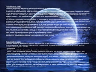  GENERACIÓN DE LOS 70:Es conocida también como la generación de los novísimos, generación del 68 y la de los venecianos.La renovación del lenguaje poético es objetivo principal.Por la audacia de ciertas experiencias, puede decirse que nos hallamos ante un nuevo vanguardismo paralelo a las corrientes experimentales que vimos en otros siglos. Los jóvenes poetas de los 70 acentúan el aspecto verbal y la huida de la realidad, aunque no rompen del todo con la generación anterior. Significaron un cambio perceptible y muy fértil. La generación del 70 es como la del 27, de poetas filólogos. La casi totalidad ha estudiado Filología romántica, hispánica y, muy importante, clásica, lo que explica ciertos temas y ciertos modelos. Nómina:Para establecer la nómina de los poetas pertenecientes a la generación de los 70 resultan muy útiles las diferentes antologías publicadas en estos años.Los novísimos que figuran en la antología de Castellet son: Leopoldo María Panero, Ana María Moix, Félix de Azúa, Manuel Vázquez Montalbán, Antonio Martínez Sarrión, José María Álvarez, Pere Gimferrer, Guillermo Carnero y Vicente Molina Foix.Los novísimos son una corriente dentro de esta generación, tal vez la más innovadora, pero hubo otras, como la de la poesía concreta de Ullán o la leonesa, más comprometida, del equipo Claraboya (Agustín Delgado, Luis Mateo Díez, Ángel Fierro).Reserva sentimental y existencialismo negativo. Lo más interesante es convertirse en sujetos poemáticos: el yo del autor prácticamente desaparece para que su lugar lo ocupe otro inventado por el poeta. De ahí que con frecuencia busquen personajes de otras épocas en los que se representan. Se sirven de recursos como el prosaísmo y la ironía. El existencialismo negativo se manifiesta en la incapacidad de creer, como hacía la generación anterior, en la poesía como un acto de conocimiento. El mundo no se conoce a través de la palabra.Lectura restrictiva de la tradición. Hay en ellos mucho 27, mucho simbolismo, modernismo, surrealismo, algo de postismo, bastante romanticismo alemán y, quizá conviene decirlo, demasiada cultura, o pseudocultura, camp, folk y pop. GENERACIÓN DE LOS 80:A mediados de los 70, ya se advierte una dispersión de las poéticas de los ya no tan jóvenes de la generación anterior y otros más jóvenes o coetáneos comienzan a presentar otras propuestas. En buena medida, estos poetas más tempranos, rechazando los aspectos más extremos de la estética novísima, vuelven a la poética de los 60. Características:-  Pluralidad: en esta década la pluralidad de algunos autores es característica.-  Pastiche e ironía: algunos autores remendan esquemas y títulos de los Siglos de Oro, pero con ironía. Utilizan habitualmente la métrica clásica.-  Neosurrealismo: aunque el surrealismo es frecuente en los poetas de los 70, siempre aparece muy atenuado o, si se quiere, intelectualizado. Esta tendencia de los 80 significa una vuelta a los más audaces versos de las vanguardias. Destacados: Luis Miguel Rabanal, Blanca Andreu.-  Minimalismo o conceptualismo: algunos críticos denominan esta tendencia poesía desilencio y otro neopurismo. En la línea de Góngora, Guillén y Valente, intentan hacer una poesía en que lo esencial es objeto y no el “yo”.-  Poesía de la experiencia: es una de las tendencias más asentadas, en una vuelta a la generación de los 60, con Gil de Biedma a la cabeza, y manteniendo la crítica ética e incluso social. Es el caso de Álvaro García, Luis García Montero y Carlos Marzal.- Elegíacos y épicos: en la tradición de Cernuda y de las dos generaciones precedentes, también en ésta es frecuente el tono elegíaco, desengañado del poema. Es el caso de Eloy Sánchez Rosillo. Por lo que respecta a la poesía épica, los intentos más notables son el de Julio Martínez Mesanza con un ciclo dedicado a Europa y el de Julio Llamazares, que canta a su tierra leonesa.