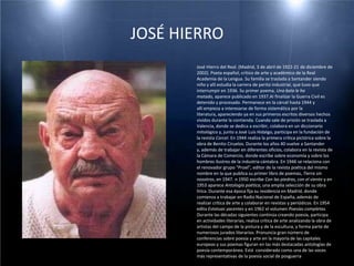 JOSÉ HIERRO            José Hierro del Real. (Madrid, 3 de abril de 1922-21 de diciembre de 2002). Poeta español, crítico de arte y académico de la Real Academia de la Lengua. Su familia se traslada a Santander siendo niño y allí estudia la carrera de perito industrial, que tuvo que interrumpir en 1936. Su primer poema, Una bala le ha matado, aparece publicado en 1937.Al finalizar la Guerra Civil es detenido y procesado. Permanece en la cárcel hasta 1944 y allí empieza a interesarse de forma sistemática por la literatura, apareciendo ya en sus primeros escritos diversos hechos vividos durante la contienda. Cuando sale de prisión se traslada a Valencia, donde se dedica a escribir, colabora en un diccionario mitológico y, junto a José Luis Hidalgo, participa en la fundación de la revista Corcel. En 1944 realiza la primera crítica pictórica sobre la obra de Benito Ciruelos. Durante los años 40 vuelve a Santander y, además de trabajar en diferentes oficios, colabora en la revista de la Cámara de Comercio, donde escribe sobre economía y sobre los hombres ilustres de la industria cántabra. En 1946 se relaciona con el renovador grupo "Proel", editor de la revista poética del mismo nombre en la que publica su primer libro de poemas, Tierra sin nosotros, en 1947. n 1950 escribe Con las piedras, con el viento y en 1953 aparece Antología poética, una amplia selección de su obra lírica. Durante esa época fija su residencia en Madrid, donde comienza a trabajar en Radio Nacional de España, además de realizar crítica de arte y colaborar en revistas y periódicos. En 1954 edita Estatuas yacentes y en 1962 el volumen Poesías completas. Durante las décadas siguientes continúa creando poesía, participa en actividades literarias, realiza crítica de arte analizando la obra de artistas del campo de la pintura y de la escultura, y forma parte de numerosos jurados literarios. Pronuncia gran número de conferencias sobre poesía y arte en la mayoría de las capitales europeas y sus poemas figuran en las más destacadas antologías de poesía contemporánea. Está  considerado como una de las voces más representativas de la poesía social de posguerra