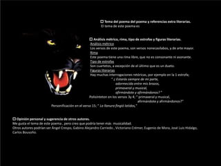                                                                                                          Tema del poema del poema y referencias extra literarias.                                                                                                        El tema de este poema es Análisis métrico, rima, tipo de estrofas y figuras literarias. Análisis métrico                                                                                            Los versos de este poema, son versos nonecasílabos, y de arte mayor.Rima                                                                                            Este poema tiene una rima libre, que no es consonante ni asonante.Tipo de estrofas                                                                                            Son cuartetos, a excepción de el último que es un dueto.Figuras literarias                                                                                            Hay muchas interrogaciones retóricas, por ejemplo en la 1 estrofa;                                                                                                                                         “ ¿ Estarás siempre de mi parte,                                                                                                                         adormecida entre mis brazos,                                                                                                                         primaveral y musical,                                                                                                                         afirmándote y afirmándonos? ”Polisínteton en los versos 3y 4; “ primaveral y musical,                                                                                                                                                   afirmándote y afirmándonos?”                                              Personificación en el verso 15; “ La llanura fingió latidos,” Opinión personal y sugerencia de otros autores.Me gusta el tema de este poema , pero creo que podría tener más  musicalidad.Otros autores podrían ser Ángel Crespo, Gabino Alejandro Carriedo,Victoriano Crémer, Eugenio de Mora, José Luis Hidalgo, Carlos Bousoño.