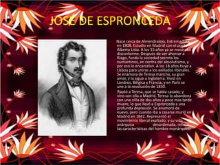 JOSÉ DE ESPRONCEDANace cerca de Almendralejo, Extremadura, en 1808. Estudio en Madrid con el poeta Alberto Lista. A los 15 años ya se mostraba disconforme. Después de ver ahorcar a Riego, funda la sociedad secreta los numantinos, en contra del absolutismo, y por eso lo encarcelan. A los 18 años huye a Lisboa para unirse a los exiliados liberales. Se enamora de Teresa mancha, su gran amor, y la sigue a Inglaterra. Vivió en Londres, Bélgica y Francia, y en París se une a la revolución de 1830.         Raptó a Teresa, que se había casado, y vino con ella a Madrid. Teresa lo abandona con una niña de dos años y poco mas tarde muere, lo que llevó a Espronceda a una profunda depresión. Se enamoró de nuevo, pero cuando iba a casarse murió en Madrid en 1842. Representó el movimiento liberal exaltado, y su vida anárquica	desordenada, refleja las características del hombre monárquico.