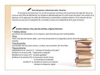  Tema del poema y referencias extra  literarias:            “El estudiante de Salamanca” es uno de los poemas narrativos más importantes del siglo XIX. Narra los crímenes don Félix de Montemar. Su amada es abandonada por él y ella muere de pena. Una noche se le aparece y el la sigue por las calles de Salamanca y contempla su propio entierro. En la mansión de los muertos se casa con el esqueleto de su amada y muere sin arrepentirse de lo que ha hecho.Análisis métrico, rima, tipo de estrofas, y figuras literarias.  Análisis métricoSus versos son octosílabos, en su mayoría , pero hay dos que son nonecasílabos.RimaTiene rima de arte menor, abbc, con rima consonante es el segundo y tercer verso de todas las estrofas.Tipo de estrofasSus estrofas son de cuatro versos , es decir, son cuartetos  de rima libre.Figuras literariasHipérbaton en el  verso nº 5 , “siempre el insulto en los ojos”Antítesis en el verso nº6 , “nada teme y todo fía”Metáfora en el verso nº7, “corazón gastado”Anáfora en la estrofa nº4, ni el porvenir temió nunca,ni recuerda en lo pasado                          estrofa nº  6, siempre en lances y en amores                                               siempre en báquicas orgías