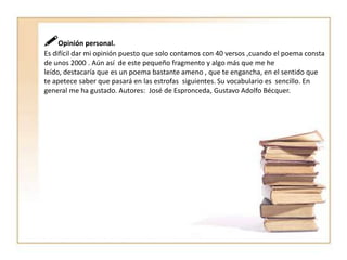 Opinión personal.Es difícil dar mi opinión puesto que solo contamos con 40 versos ,cuando el poema consta de unos 2000 . Aún así  de este pequeño fragmento y algo más que me he leído, destacaría que es un poema bastante ameno , que te engancha, en el sentido que te apetece saber que pasará en las estrofas  siguientes. Su vocabulario es  sencillo. En general me ha gustado. Autores:  José de Espronceda, Gustavo Adolfo Bécquer.