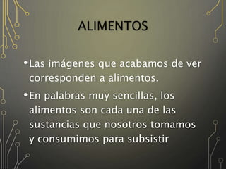 ALIMENTOS
•Las imágenes que acabamos de ver
corresponden a alimentos.
•En palabras muy sencillas, los
alimentos son cada una de las
sustancias que nosotros tomamos
y consumimos para subsistir
 