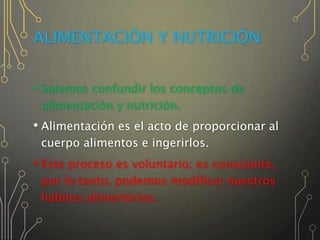 ALIMENTACIÓN Y NUTRICIÓN
• Solemos confundir los conceptos de
alimentación y nutrición.
• Alimentación es el acto de proporcionar al
cuerpo alimentos e ingerirlos.
• Este proceso es voluntario; es consciente,
por lo tanto, podemos modificar nuestros
hábitos alimenticios.
 