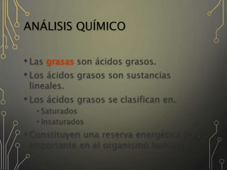 ANÁLISIS QUÍMICO
• Las grasas son ácidos grasos.
• Los ácidos grasos son sustancias
lineales.
• Los ácidos grasos se clasifican en.
•Saturados
•Insaturados
• Constituyen una reserva energética muy
importante en el organismo humano.
 