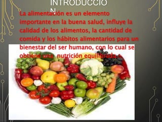 INTRODUCCIÓ
NLa alimentación es un elemento
importante en la buena salud, influye la
calidad de los alimentos, la cantidad de
comida y los hábitos alimentarios para un
bienestar del ser humano, con lo cual se
obtiene una nutrición equilibrada.
 