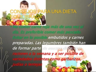 CONSEJOS PARA UNA DIETA
EQUILIBRADA
• No comer carne roja más de una vez al
día. Es preferible comer más pescado.
Evitar en lo posible embutidos y carnes
preparadas. Las legumbres también han
de formar parte de nuestra dieta. Dos
raciones a la semana y a ser posible de
variedades distintas como garbanzos,
judías o lentejas
 