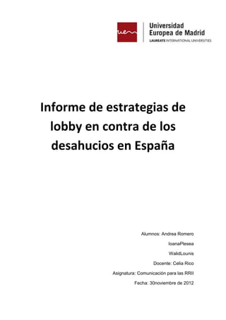 Informe de estrategias de
  lobby en contra de los
  desahucios en España




                         Alumnos: Andrea Romero

                                      IoanaPlesea

                                      WalidLounis

                               Docente: Celia Rico

            Asignatura: Comunicación para las RRII

                      Fecha: 30noviembre de 2012
 