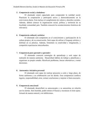 Anabelle Moreno Sánchez, Grado en Maestro de Educación Primaria 2ºB


   5. Competencia social y ciudadana:
             El alumnado estará capacitado para comprender la realidad social.
      Practicara la cooperación y participara activa y democráticamente en la
      convivencia diaria. Esto incluye el cumplimiento de valores y derechos sociales.
      Además, deberá conocer la organización social, política y territorial de su
      localidad, comunidad, país. También conocerá los acontecimientos históricos de
      relevancia.


   6. Competencia cultural y artística:
              El alumnado será competente en el conocimiento y participación de la
      cultura propia y de su conservación. Será capaz de utilizar el lenguaje artístico y
      disfrutar en su práctica. Además, fomentara su creatividad e imaginación, y
      compartirá experiencias interculturales.


   7. Competencia para aprender a aprender:
              El alumnado conocerá estrategias de aprendizaje y será capaz de
      realizarlo de manera autónoma. Desarrollará hábitos de trabajo y planificara y
      organizara su propio estudio. Resolverá problemas, buscar alternativas y tomar
      decisiones.


   8. Autonomía e iniciativa personal:
             El alumnado será capaz de realizar proyectos a corto y largo plazo, de
      forma autónoma y en colaboración con los demás. Esta competencia conlleva
      ingenio, responsabilidad, errar, extraer conclusiones y mejorar si fuera necesario.


   9. Competencia emocional:
             El alumnado desarrollará su autoconcepto y su autoestima en relación
      con los demás. Sera humilde, podrá tolerar el fracaso y reconocer el éxito ajeno.
      Actuará de manera natural y sin inhibiciones.
 