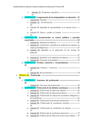 Anabelle Moreno Sánchez, Grado en Maestro de Educación Primaria 2ºB


                      Artículo 79. Programas específicos --------------------------------
                    ii.
                      23
         b. CAPÍTULO II: Compensación de las desigualdades en educación – 23
                 i. Artículo 80. Principio ------------------------------------------------ 23
                ii. Artículo 81. Escolarización ------------------------------------------
                    24
               iii. Artículo 82. Igualdad de oportunidades en el mundo rural -----
                    24
               iv. Artículo 83. Becas y ayudas al estudio -----------------------------
                    24
         c. CAPÍTULO III: Escolarización en centros públicos y privados
            concertados -------------------------------------------------------------------- 24
                 i. Artículo 84. Admisión de alumnos --------------------------------- 24
                ii. Artículo 85. Condiciones específicas de admisión de alumnos en
                    etapas postobligatorias ---------------------------------------------- 25
               iii. Artículo 86. Igualdad en la aplicación de las normas de
                    admisión
                    --------------------------------------------------------------------------- 25
               iv. Artículo 87. Equilibrio en la admisión de alumnos -------------- 25
                v. Artículo 88. Garantías de gratuidad ------------------------------- 25
         d. CAPÍULO IV: Premios, concursos y reconocimientos -----------------
            25
                 i. Artículo 89. Premios y concursos -----------------------------------
                    25
                ii. Artículo 90. Reconocimientos --------------------------------------- 26
   5. TITULO III: Profesorado -------------------------------------------------------------
      26
         a. CAPÍTULO I: Funciones del profesorado --------------------------------
            26
                 i. Artículo 91. Funciones del profesorado --------------------------- 26
         b. CAPÍTULO II: Profesorado de las distintas enseñanzas -------------- 26
                 i. Artículo 92. Profesorado de educación infantil ------------------ 26
                ii. Artículo 93. Profesorado de educación primaria ---------------- 26
               iii. Artículo 94. Profesorado de educación secundaria obligatoria y
                    de bachillerato -------------------------------------------------------- 26
               iv. Artículo 95. Profesorado de formación profesional ------------- 26
                v. Artículo 96. Profesorado de enseñanzas artísticas ---------------
                    26
               vi. Artículo 97. Profesorado de enseñanzas de idiomas -------------
                    27
               vii. Artículo 98. Profesorado de enseñanzas deportivas ------------- 27
              viii. Artículo 99. Profesorado de educación de personas adultas --- 27
 