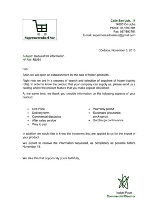 Calle San Luis, 11
14800 Córdoba
Phone: 957/893701
Fax: 957/893701
E-mail: supermercadoselsur@gmail.com
Córdoba, November 3, 2016
Subject: Request for information
Nº Ref: RS/64
Sirs:
Soon we will open an establishment for the sale of frozen products.
Right now we are in a process of search and selection of suppliers of frozen (spring
rolls). In order to know the product that your company can supply us, please send us a
catalog where the product feature that you make appear described.
At the same time, we thank you provide information on the following aspects of your
product:
 Unit Price
 Delivery term
 Commercial discounts
 After sales service
 Way to pay
 Warranty period
 Expenses (insurance,
packaging)
 Surcharge continuance
In addition we would like to know the incoterms that are applied to us for the export of
your product.
We expect to receive the information requested, as completely as possible before
November 18.
We take this first opportunity yours faithfully,
Isabel Puco
Commercial Director
 