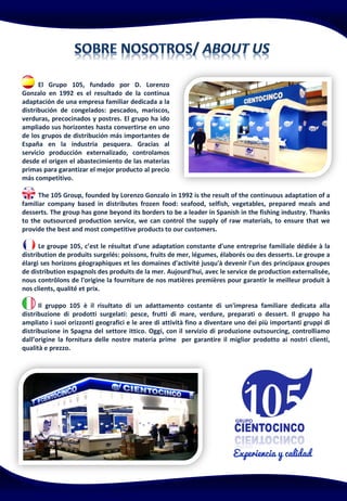 El Grupo 105, fundado por D. Lorenzo
Gonzalo en 1992 es el resultado de la continua
adaptación de una empresa familiar dedicada a la
distribución de congelados: pescados, mariscos,
verduras, precocinados y postres. El grupo ha ido
ampliado sus horizontes hasta convertirse en uno
de los grupos de distribución más importantes de
España en la industria pesquera. Gracias al
servicio producción externalizado, controlamos
desde el origen el abastecimiento de las materias
primas para garantizar el mejor producto al precio
más competitivo.
The 105 Group, founded by Lorenzo Gonzalo in 1992 is the result of the continuous adaptation of a
familiar company based in distributes frozen food: seafood, selfish, vegetables, prepared meals and
desserts. The group has gone beyond its borders to be a leader in Spanish in the fishing industry. Thanks
to the outsourced production service, we can control the supply of raw materials, to ensure that we
provide the best and most competitive products to our customers.
Le groupe 105, c’est le résultat d'une adaptation constante d'une entreprise familiale dédiée à la
distribution de produits surgelés: poissons, fruits de mer, légumes, élaborés ou des desserts. Le groupe a
élargi ses horizons géographiques et les domaines d'activité jusqu'à devenir l'un des principaux groupes
de distribution espagnols des produits de la mer. Aujourd'hui, avec le service de production externalisée,
nous contrôlons de l'origine la fourniture de nos matières premières pour garantir le meilleur produit à
nos clients, qualité et prix.
Il gruppo 105 è il risultato di un adattamento costante di un'impresa familiare dedicata alla
distribuzione di prodotti surgelati: pesce, frutti di mare, verdure, preparati o dessert. Il gruppo ha
ampliato i suoi orizzonti geografici e le aree di attività fino a diventare uno dei più importanti gruppi di
distribuzione in Spagna del settore ittico. Oggi, con il servizio di produzione outsourcing, controlliamo
dall’origine la fornitura delle nostre materia prime per garantire il miglior prodotto ai nostri clienti,
qualità e prezzo.
 