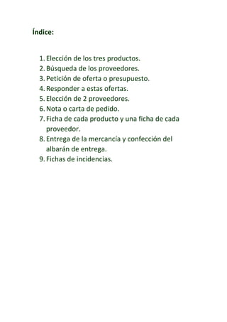 Índice:
1.Elección de los tres productos.
2.Búsqueda de los proveedores.
3.Petición de oferta o presupuesto.
4.Responder a estas ofertas.
5.Elección de 2 proveedores.
6.Nota o carta de pedido.
7.Ficha de cada producto y una ficha de cada
proveedor.
8.Entrega de la mercancía y confección del
albarán de entrega.
9.Fichas de incidencias.
 