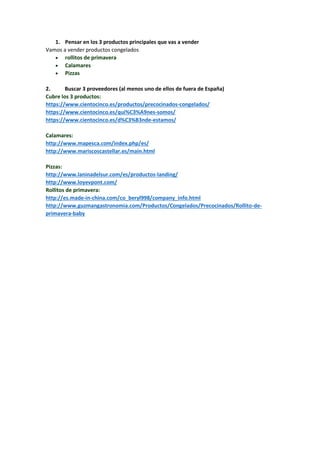1. Pensar en los 3 productos principales que vas a vender
Vamos a vender productos congelados
 rollitos de primavera
 Calamares
 Pizzas
2. Buscar 3 proveedores (al menos uno de ellos de fuera de España)
Cubre los 3 productos:
https://www.cientocinco.es/productos/precocinados-congelados/
https://www.cientocinco.es/qui%C3%A9nes-somos/
https://www.cientocinco.es/d%C3%B3nde-estamos/
Calamares:
http://www.mapesca.com/index.php/es/
http://www.mariscoscastellar.es/main.html
Pizzas:
http://www.laninadelsur.com/es/productos-landing/
http://www.loyevpont.com/
Rollitos de primavera:
http://es.made-in-china.com/co_beryl998/company_info.html
http://www.guzmangastronomia.com/Productos/Congelados/Precocinados/Rollito-de-
primavera-baby
 