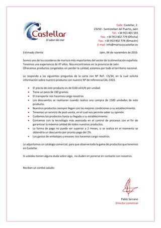Calle: Castellar, 2.
23250 - Santisteban del Puerto, Jaén
Tel.: +34 953 401 593
Fax.: +34 953 402 779 (Oficina)
Fax.: +34 953 402 778 (Almacén)
E-mail: info@mariscoscastellar.es
Estimado cliente: Jaén, 04 de noviembre de 2016
Somos uno de los cocederos de marisco más importantes del sector de la alimentación española.
Tenemos una experiencia de 47 años. Nos encontramos en la provincia de Jaén
Ofrecemos productos congelados sin perder la calidad, estamos por todo el territorio nacional.
Le respondo a las siguientes preguntas de la carta con Nº Ref.: CS/34, en la cual solicita
información sobre nuestro producto con nuestro Nº de referencia CAL-1422.
 El precio de este producto es de 0,60 cént/€ por unidad.
 Tiene un peso de 330 gramos.
 El transporte nos hacemos cargo nosotros
 Los descuentos se realizaran cuando realice una compra de 1500 unidades de este
producto.
 Nuestros productos siempre llegan con las mejores condiciones a su establecimiento.
 Tenemos un servicio de post-venta, en el cual nos permite saber su opinión.
 Cuidamos los productos hasta su llegada a su establecimiento.
 Contamos con la tecnología más avanzada en el control de procesos con el fin de
garantizar la máxima calidad de todos nuestros productos.
 La forma de pago no puede ser superior a 2 meses, si se realiza en el momento se
obtendría un descuento por pronto pago del 2%.
 Los gastos de embalajes y envases nos hacemos cargo nosotros.
Le adjuntamos un catálogo comercial, para que observe toda la gama de productos que tenemos
en Castellar.
Si ustedes tienen alguna duda sobre algo, no duden en ponerse en contacto con nosotros.
Reciban un cordial saludo:
Pablo Serrano
Director comercial
 