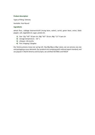 Product description
Types of filling: Vehicles
Available: Year Round
Ingredients
wheat flour, cabbage beanvermicelli (mung bean, water), carrot, green bean, onion, black
pepper, salt, vegetable oil, sugar, potato etc.
1) Size: 15g * 60 * 10 per ctn: 20g * 60 * 10 ctn, 40g * 15 * 6 per ctn
2) storage temperature: - 18 ° c
3) Lifespan: 18 months
4) Port: Xingang / Qingdao
Our factory process many size spring roll, 15g 20g 40g as 60g / piece, we can process any size
and packaging as your demands. Our products are complying with national export standard, and
are popular in North America and Europre, we certified ISO 9001 and HACCP
 